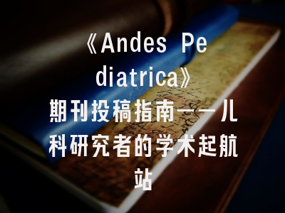 《Andes Pediatrica》期刊投稿指南——儿科研究者的学术起航站