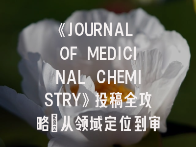 《JOURNAL OF MEDICINAL CHEMISTRY》投稿全攻略：从领域定位到审稿要点解析
