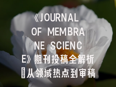 《JOURNAL OF MEMBRANE SCIENCE》期刊投稿全解析：从领域热点到审稿避坑指南