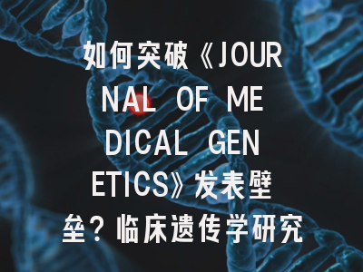 如何突破《JOURNAL OF MEDICAL GENETICS》发表壁垒？临床遗传学研究者的实战指南