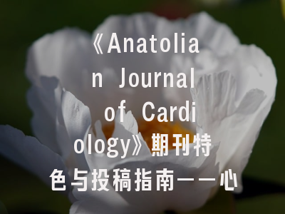 《Anatolian Journal of Cardiology》期刊特色与投稿指南——心血管研究者的发表首选