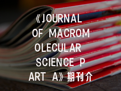《JOURNAL OF MACROMOLECULAR SCIENCE PART A》期刊介绍与投稿策略：高分子科研人的必修课