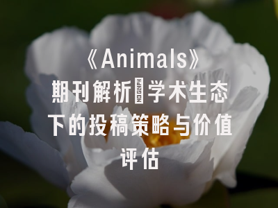 《Animals》期刊解析_学术生态下的投稿策略与价值评估