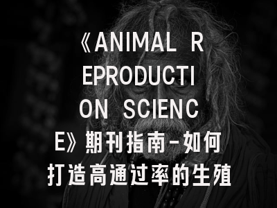 《ANIMAL REPRODUCTION SCIENCE》期刊指南-如何打造高通过率的生殖科学论文