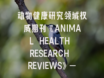 动物健康研究领域权威期刊《ANIMAL HEALTH RESEARCH REVIEWS》——投稿策略与发表秘籍