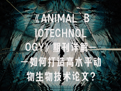 《ANIMAL BIOTECHNOLOGY》期刊详解——如何打造高水平动物生物技术论文？