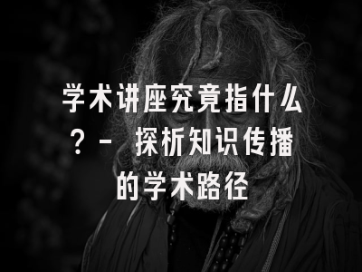 学术讲座究竟指什么？- 探析知识传播的学术路径