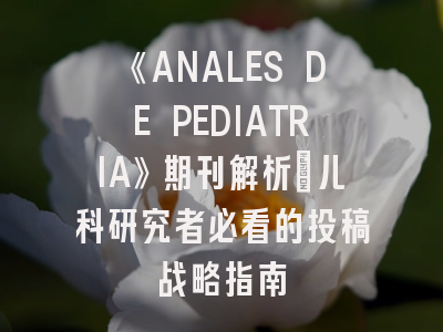 《ANALES DE PEDIATRIA》期刊解析_儿科研究者必看的投稿战略指南