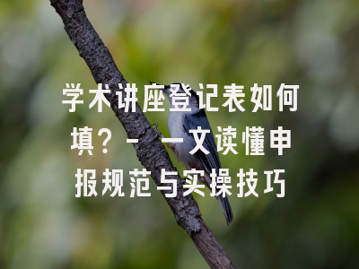 学术讲座登记表如何填？- 一文读懂申报规范与实操技巧