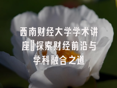 西南财经大学学术讲座_探索财经前沿与学科融合之道