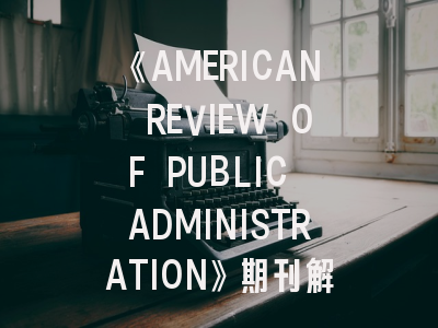 《AMERICAN REVIEW OF PUBLIC ADMINISTRATION》期刊解析与作者指南——政策研究者的黄金刊选