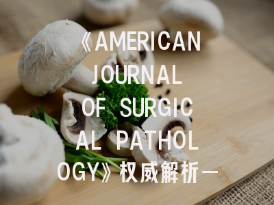 《AMERICAN JOURNAL OF SURGICAL PATHOLOGY》权威解析——外科病理学期刊投稿全攻略
