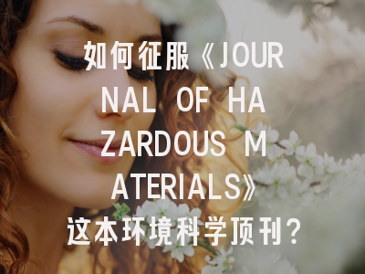 如何征服《JOURNAL OF HAZARDOUS MATERIALS》这本环境科学顶刊？