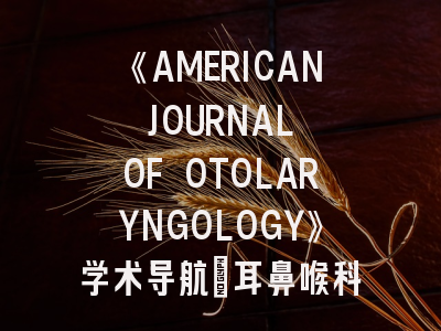 《AMERICAN JOURNAL OF OTOLARYNGOLOGY》学术导航_耳鼻喉科研究的金钥匙与投稿避坑指南