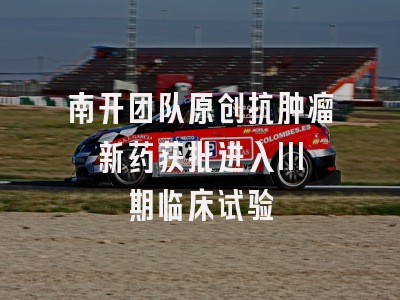 南开团队原创抗肿瘤新药获批进入III期临床试验