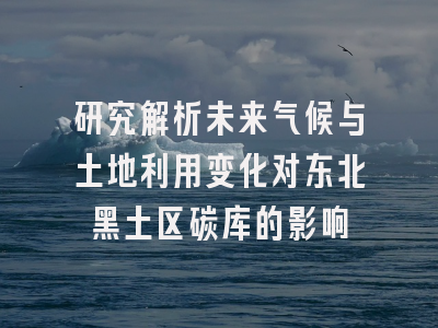 研究解析未来气候与土地利用变化对东北黑土区碳库的影响