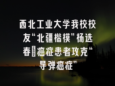西北工业大学我校校友“北疆楷模”杨选春:癌症患者攻克“导弹癌症”