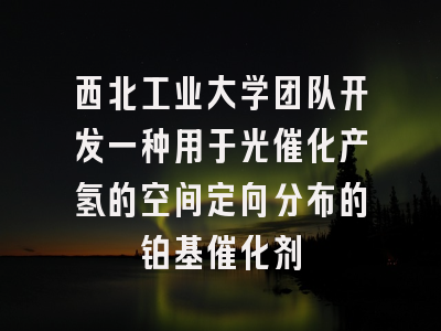 西北工业大学团队开发一种用于光催化产氢的空间定向分布的铂基催化剂