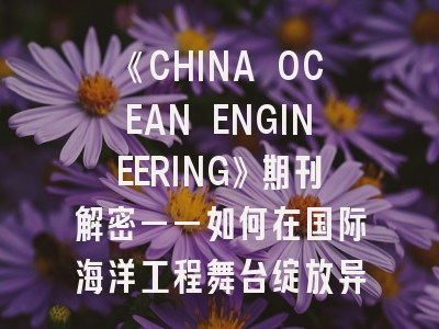 《CHINA OCEAN ENGINEERING》期刊解密——如何在国际海洋工程舞台绽放异彩？
