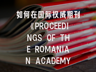 如何在国际权威期刊《PROCEEDINGS OF THE ROMANIAN ACADEMY》系列A发表论文？