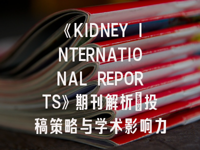 《KIDNEY INTERNATIONAL REPORTS》期刊解析：投稿策略与学术影响力解读