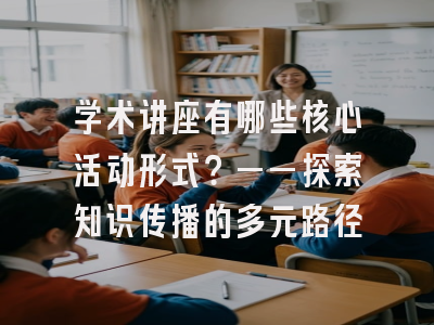学术讲座有哪些核心活动形式？——探索知识传播的多元路径