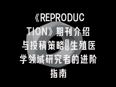 《REPRODUCTION》期刊介绍与投稿策略：生殖医学领域研究者的进阶指南