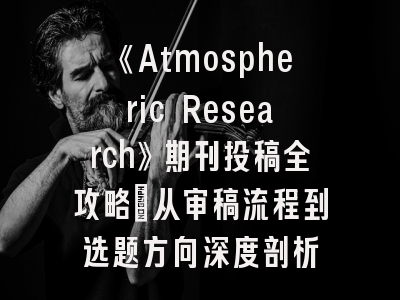 《Atmospheric Research》期刊投稿全攻略_从审稿流程到选题方向深度剖析