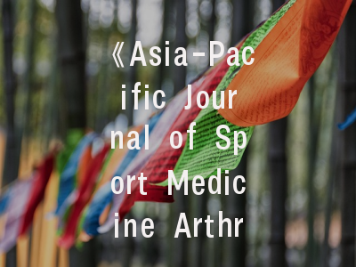 《Asia-Pacific Journal of Sport Medicine Arthroscopy Rehabilitation and Technology》期刊定位解析_投稿全流程实操指南