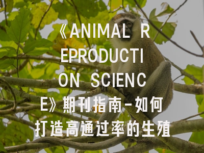 《ANIMAL REPRODUCTION SCIENCE》期刊指南-如何打造高通过率的生殖科学论文