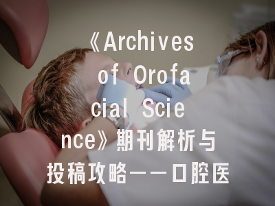 《Archives of Orofacial Science》期刊解析与投稿攻略——口腔医学研究者的国际通行证