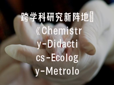 跨学科研究新阵地：《Chemistry-Didactics-Ecology-Metrology》期刊深度解读-科学传播者的必读指南