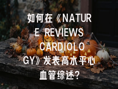 如何在《NATURE REVIEWS CARDIOLOGY》发表高水平心血管综述？