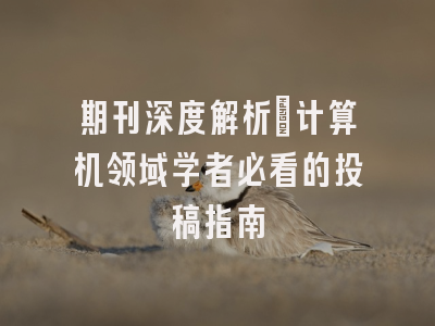 期刊深度解析：计算机领域学者必看的投稿指南