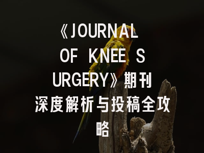 《JOURNAL OF KNEE SURGERY》期刊深度解析与投稿全攻略