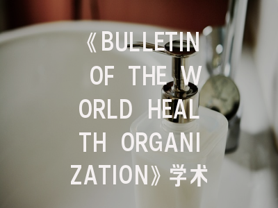 《BULLETIN OF THE WORLD HEALTH ORGANIZATION》学术殿堂——全球卫生研究者的发表指南