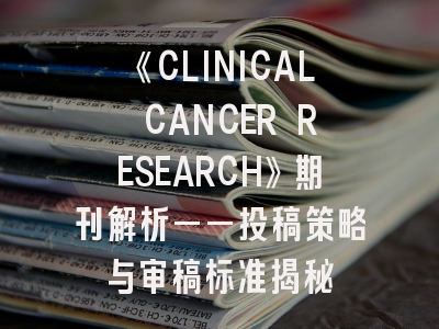 《CLINICAL CANCER RESEARCH》期刊解析——投稿策略与审稿标准揭秘