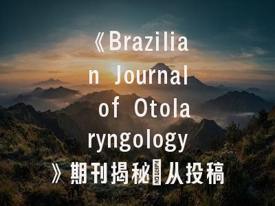 《Brazilian Journal of Otolaryngology》期刊揭秘_从投稿指南到成功发表的关键策略