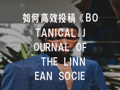 如何高效投稿《BOTANICAL JOURNAL OF THE LINNEAN SOCIETY》？- 资深编辑的10项建议