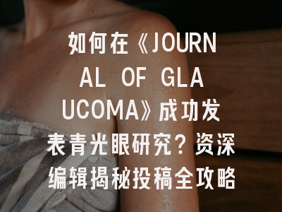 如何在《JOURNAL OF GLAUCOMA》成功发表青光眼研究？资深编辑揭秘投稿全攻略