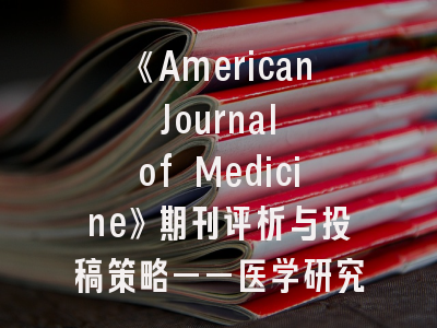 《American Journal of Medicine》期刊评析与投稿策略——医学研究者必读指南