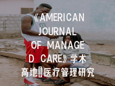 《AMERICAN JOURNAL OF MANAGED CARE》学术高地_医疗管理研究的黄金通行证