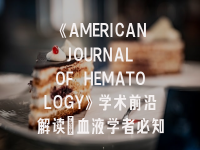 《AMERICAN JOURNAL OF HEMATOLOGY》学术前沿解读_血液学者必知的投稿密钥