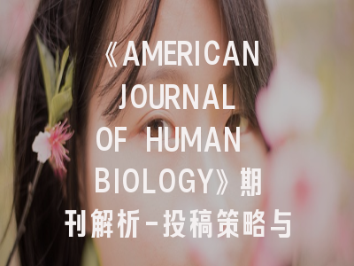 《AMERICAN JOURNAL OF HUMAN BIOLOGY》期刊解析-投稿策略与领域定位