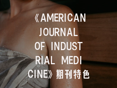 《AMERICAN JOURNAL OF INDUSTRIAL MEDICINE》期刊特色解析——职业医学研究者必读指南