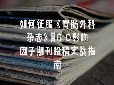 如何征服《胃肠外科杂志》：6.0影响因子期刊投稿实战指南
