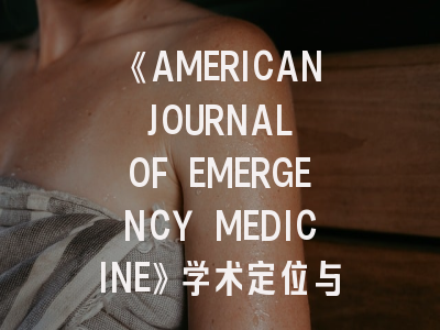 《AMERICAN JOURNAL OF EMERGENCY MEDICINE》学术定位与投稿路线全解