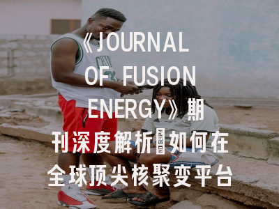 《JOURNAL OF FUSION ENERGY》期刊深度解析：如何在全球顶尖核聚变平台发表科研成果？