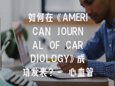 如何在《AMERICAN JOURNAL OF CARDIOLOGY》成功发表？- 心血管研究投稿全攻略