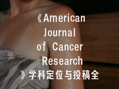 《American Journal of Cancer Research》学科定位与投稿全攻略——科研人员必读指南